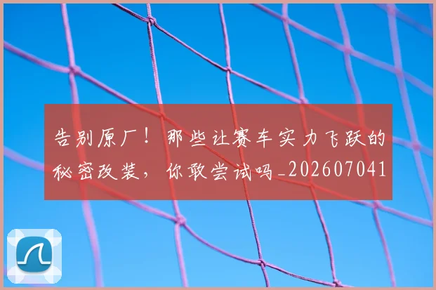 告别原厂！那些让赛车实力飞跃的秘密改装，你敢尝试吗_20260704170351