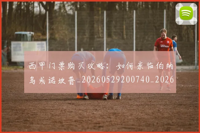 西甲门票购买攻略:如何亲临伯纳乌或诺坎普_20260529200740_20260710013054