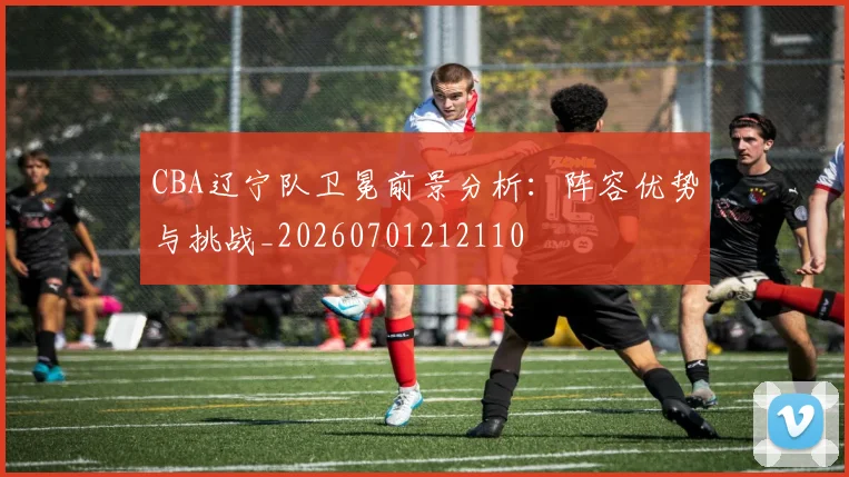 CBA辽宁队卫冕前景分析:阵容优势与挑战_20260701212110