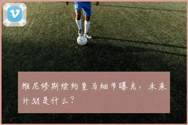 维尼修斯续约皇马细节曝光,未来计划是什么?