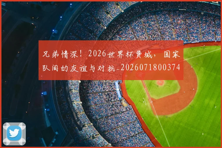 兄弟情深!2026世界杯费城,国家队间的友谊与对抗_20260718003749