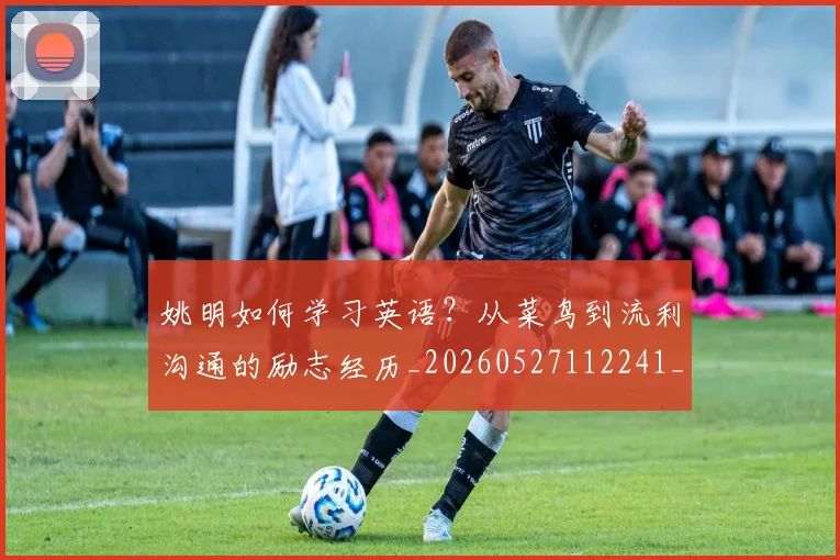 姚明如何学习英语?从菜鸟到流利沟通的励志经历_20260527112241_20260703232716