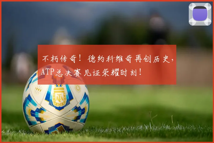 不朽传奇!德约科维奇再创历史,ATP总决赛见证荣耀时刻!