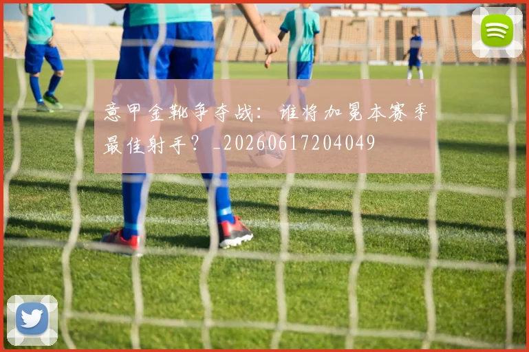 意甲金靴争夺战:谁将加冕本赛季最佳射手?_20260617204049