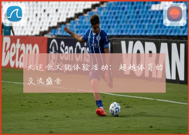 大运会文化体验活动:超越体育的交流盛会
