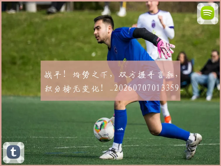 战平!均势之下,双方握手言和,积分榜无变化!_20260707013359_20260723181424