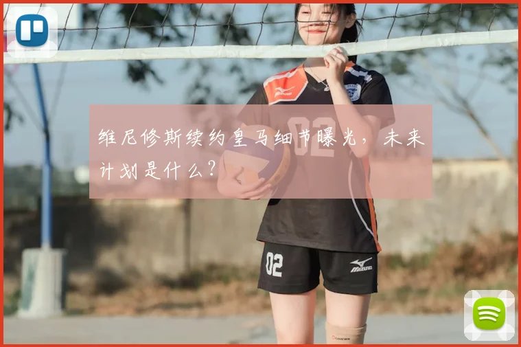 维尼修斯续约皇马细节曝光,未来计划是什么?