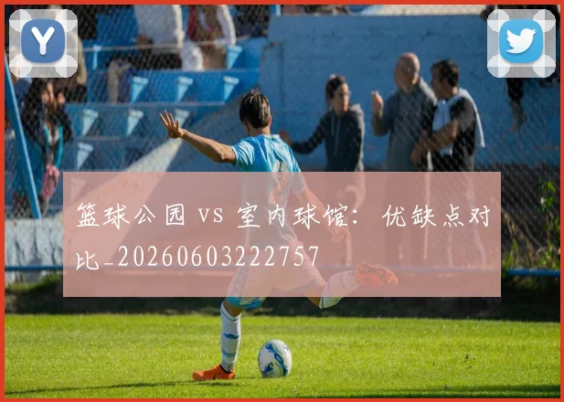篮球公园 vs 室内球馆:优缺点对比_20260603222757