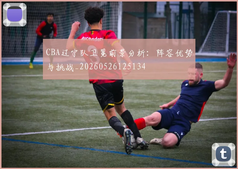 CBA辽宁队卫冕前景分析:阵容优势与挑战_20260526125134