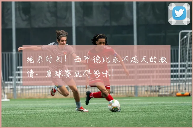 绝杀时刻!西甲德比永不熄灭的激情,看球赛就得够味!