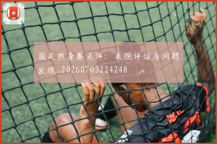 国足热身赛点评:表现评估与问题发现_20260703224248