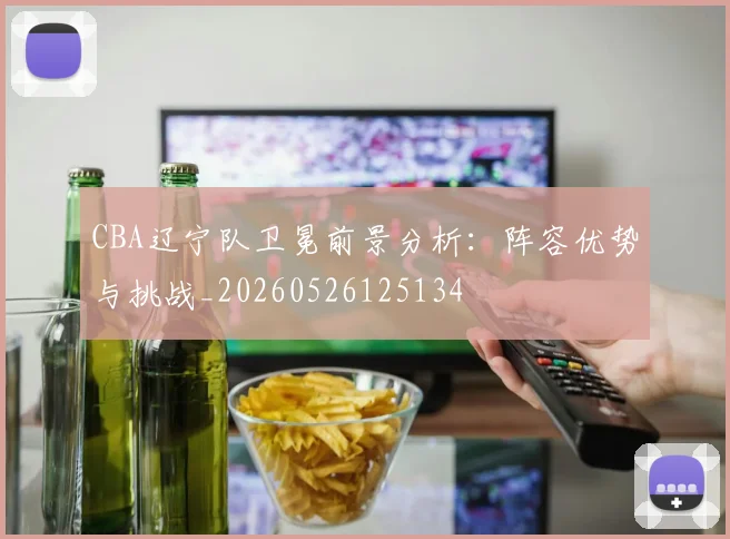 CBA辽宁队卫冕前景分析:阵容优势与挑战_20260526125134