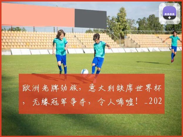欧洲老牌劲旅,意大利缺席世界杯,无缘冠军争夺,令人唏嘘!_20260707152552