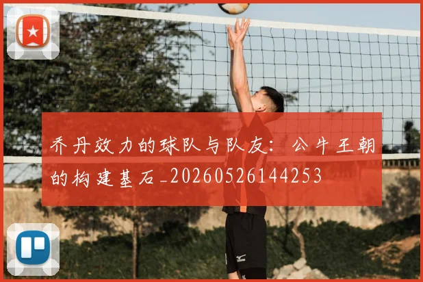 乔丹效力的球队与队友:公牛王朝的构建基石_20260526144253