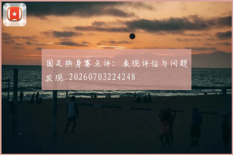 国足热身赛点评:表现评估与问题发现_20260703224248