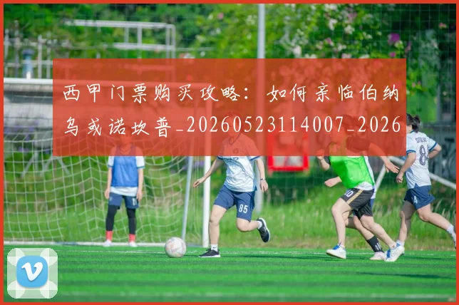 西甲门票购买攻略:如何亲临伯纳乌或诺坎普_20260523114007_20260710013053