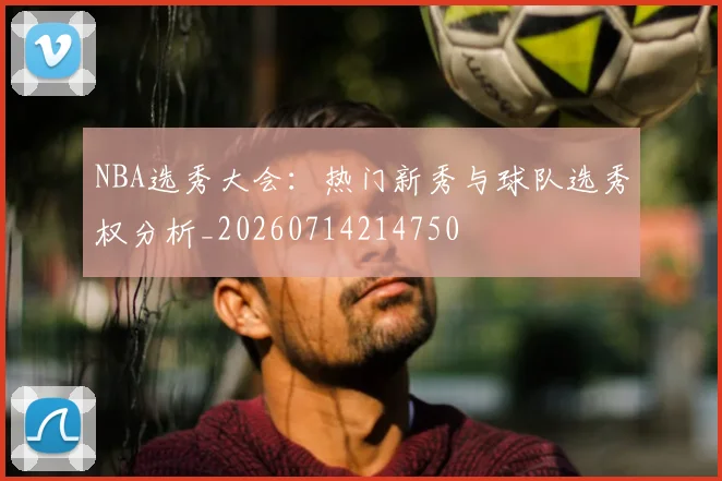 NBA选秀大会:热门新秀与球队选秀权分析_20260714214750