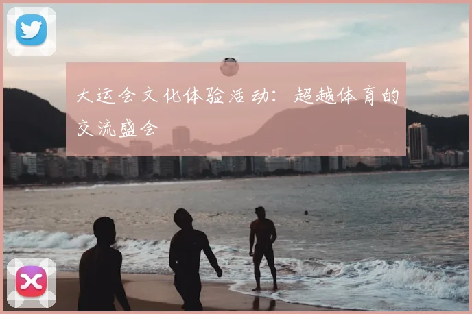 大运会文化体验活动:超越体育的交流盛会
