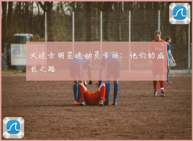 大运会明星运动员专访:他们的成长之路
