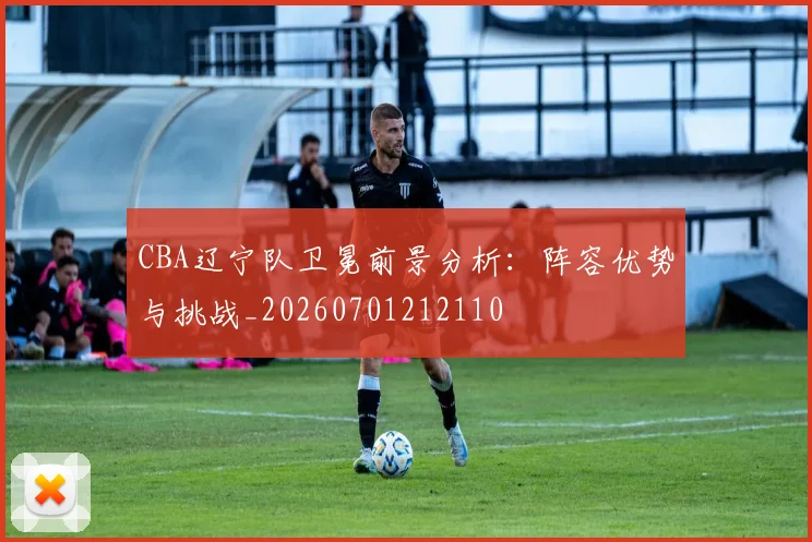 CBA辽宁队卫冕前景分析:阵容优势与挑战_20260701212110